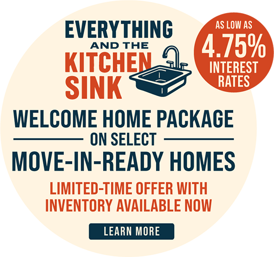 Everything and the Kitchen Sink Welcome Home Package on Select Move-In-Ready Homes. Limited Time offer with inventory available now. As low as 4.75% interest rates. Learn more.